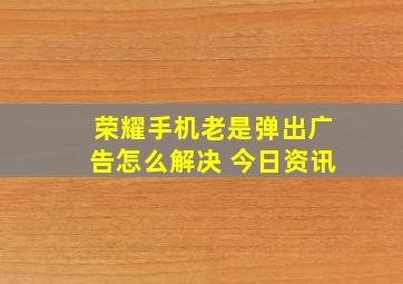 荣耀手机老是弹出广告怎么解决 今日资讯